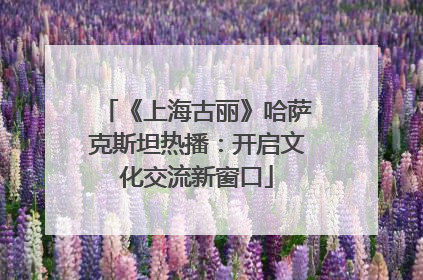 《上海古丽》哈萨克斯坦热播：开启文化交流新窗口
