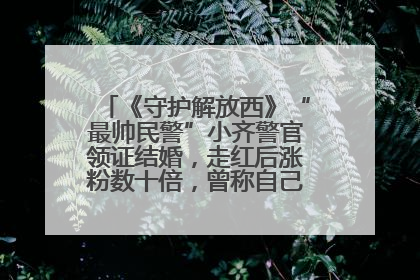 《守护解放西》“最帅民警”小齐警官领证结婚，走红后涨粉数十倍，曾称自己只是普通人