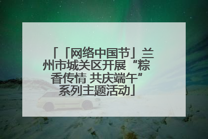 「网络中国节」兰州市城关区开展“粽香传情 共庆端午”系列主题活动