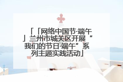 「网络中国节·端午」兰州市城关区开展“我们的节日·端午”系列主题实践活动