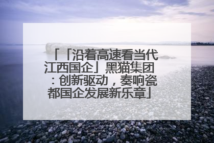 「沿着高速看当代江西国企」黑猫集团：创新驱动，奏响瓷都国企发展新乐章