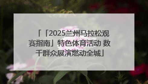 「2025兰州马拉松观赛指南」特色体育活动 数千群众展演燃动全城