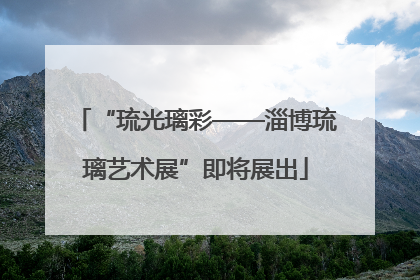 “琉光璃彩——淄博琉璃艺术展”即将展出