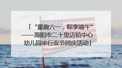 “童趣六一，粽享端午”——海阳市二十里店镇中心幼儿园举行双节同庆活动