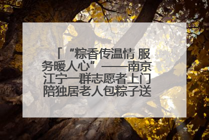“粽香传温情 服务暖人心”——南京江宁一群志愿者上门陪独居老人包粽子送去节日的欢乐