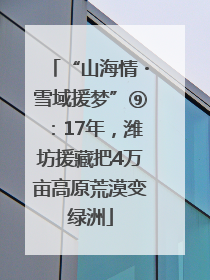 “山海情・雪域援梦”⑨：17年，潍坊援藏把4万亩高原荒漠变绿洲