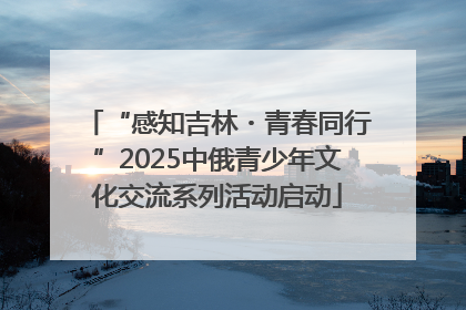 “感知吉林・青春同行”2025中俄青少年文化交流系列活动启动