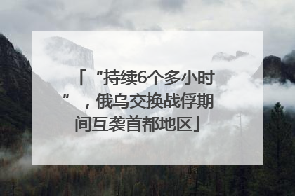 “持续6个多小时”，俄乌交换战俘期间互袭首都地区