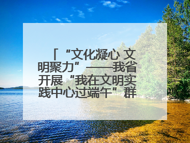 “文化凝心 文明聚力”——我省开展“我在文明实践中心过端午”群众主题活动