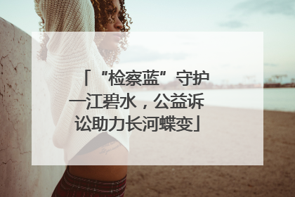 “检察蓝”守护一江碧水，公益诉讼助力长河蝶变