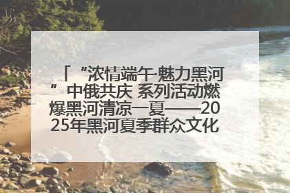 “浓情端午·魅力黑河”中俄共庆 系列活动燃爆黑河清凉一夏——2025年黑河夏季群众文化活动启幕 多元文化赋能边境文旅新高地