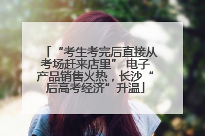 “考生考完后直接从考场赶来店里” 电子产品销售火热，长沙“后高考经济”升温