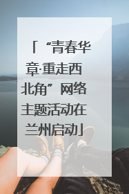 “青春华章·重走西北角”网络主题活动在兰州启动