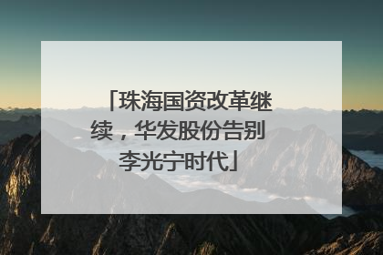 珠海国资改革继续，华发股份告别李光宁时代