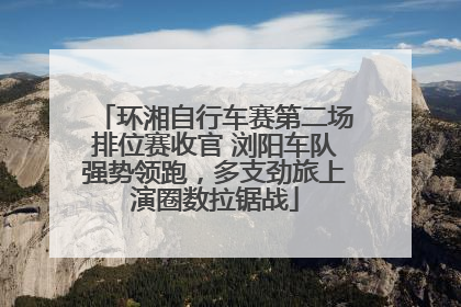 环湘自行车赛第二场排位赛收官 浏阳车队强势领跑，多支劲旅上演圈数拉锯战
