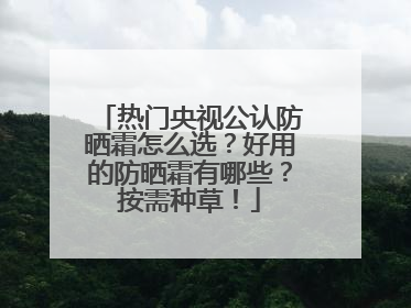 热门央视公认防晒霜怎么选？好用的防晒霜有哪些？按需种草！