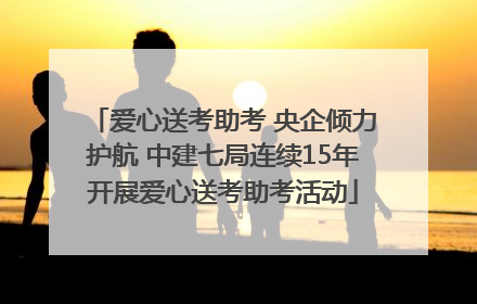 爱心送考助考 央企倾力护航 中建七局连续15年开展爱心送考助考活动