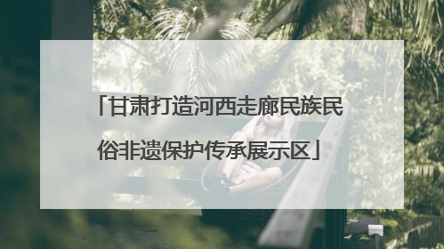 甘肃打造河西走廊民族民俗非遗保护传承展示区