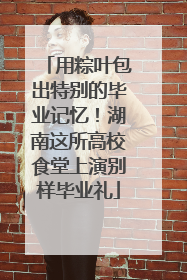用粽叶包出特别的毕业记忆！湖南这所高校食堂上演别样毕业礼