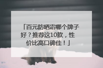 百元防晒霜哪个牌子好？推荐这10款，性价比高口碑佳！