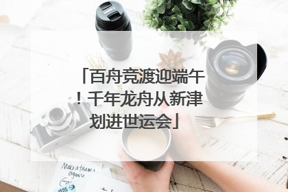 百舟竞渡迎端午！千年龙舟从新津划进世运会