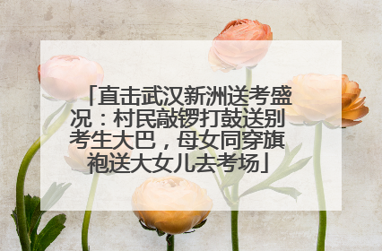 直击武汉新洲送考盛况：村民敲锣打鼓送别考生大巴，母女同穿旗袍送大女儿去考场