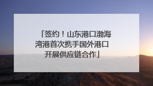 签约！山东港口渤海湾港首次携手国外港口开展供应链合作