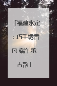 福建永定：巧手绣香包 端午承古韵