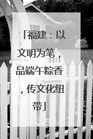 福建：以文明为笔，品端午粽香，传文化纽带