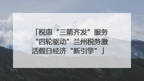 税惠“三箭齐发”服务“四轮驱动”兰州税务激活假日经济“新引擎”