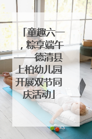 童趣六一，粽享端午——德清县上柏幼儿园开展双节同庆活动