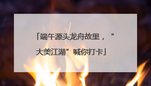 端午源头龙舟故里，“大美江湖”喊你打卡