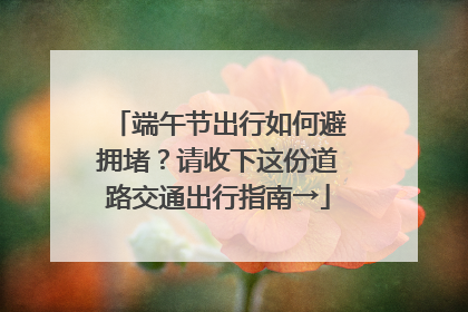 端午节出行如何避拥堵？请收下这份道路交通出行指南→