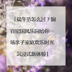 端午节怎么过？铜官窑国风乐园给你一场亲子家庭欢乐时光沉浸式新体验