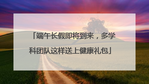 端午长假即将到来，多学科团队这样送上健康礼包