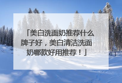 美白洗面奶推荐什么牌子好，美白清洁洗面奶哪款好用推荐！