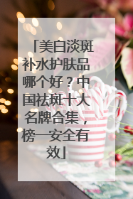 美白淡斑补水护肤品哪个好？中国祛斑十大名牌合集，榜一安全有效