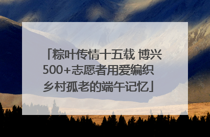 粽叶传情十五载 博兴500+志愿者用爱编织乡村孤老的端午记忆