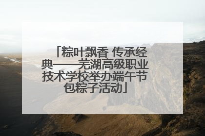 粽叶飘香 传承经典——芜湖高级职业技术学校举办端午节包粽子活动