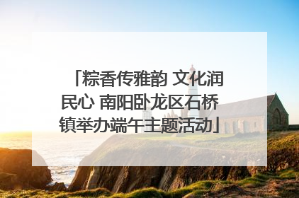 粽香传雅韵 文化润民心 南阳卧龙区石桥镇举办端午主题活动
