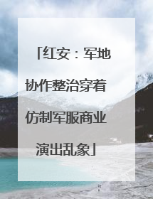 红安：军地协作整治穿着仿制军服商业演出乱象