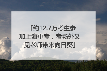 约12.7万考生参加上海中考，考场外又见老师带来向日葵