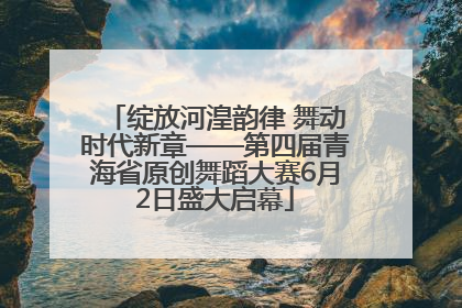 绽放河湟韵律 舞动时代新章——第四届青海省原创舞蹈大赛6月2日盛大启幕