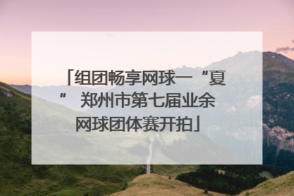 组团畅享网球一“夏” 郑州市第七届业余网球团体赛开拍