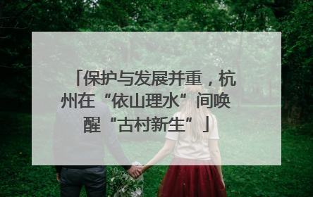 保护与发展并重，杭州在“依山理水”间唤醒“古村新生”