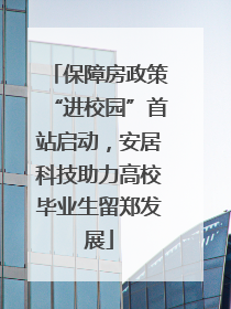 保障房政策“进校园”首站启动，安居科技助力高校毕业生留郑发展