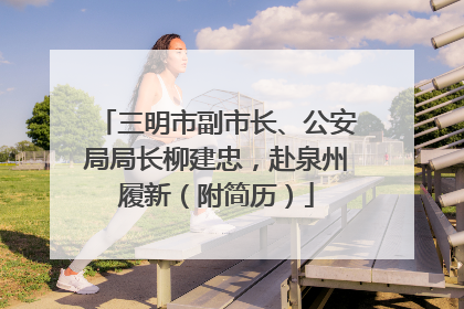 三明市副市长、公安局局长柳建忠，赴泉州履新（附简历）