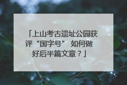 上山考古遗址公园获评“国字号” 如何做好后半篇文章？