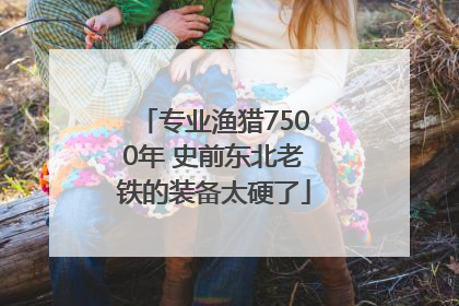 专业渔猎7500年 史前东北老铁的装备太硬了