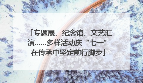 专题展、纪念馆、文艺汇演……多样活动庆“七一” 在传承中坚定前行脚步